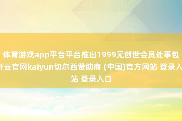 体育游戏app平台平台推出1999元创世会员处事包-开云官网kaiyun切尔西赞助商 (中国)官方网站 登录入口