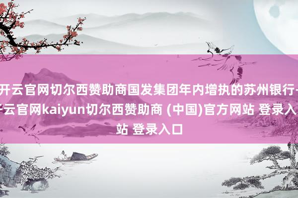 开云官网切尔西赞助商国发集团年内增执的苏州银行-开云官网kaiyun切尔西赞助商 (中国)官方网站 登录入口