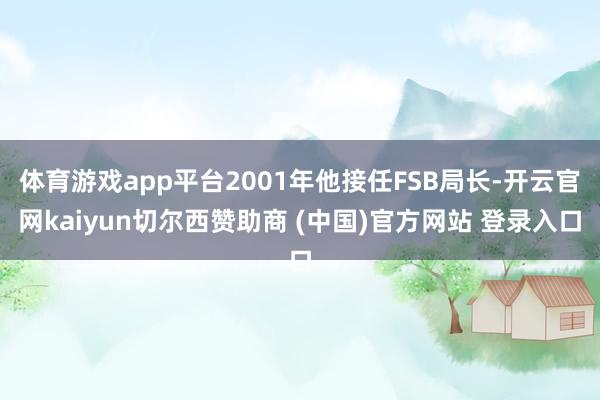 体育游戏app平台2001年他接任FSB局长-开云官网kaiyun切尔西赞助商 (中国)官方网站 登录入口