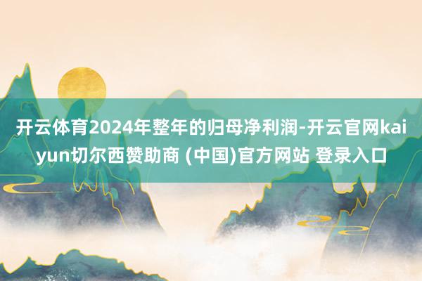 开云体育2024年整年的归母净利润-开云官网kaiyun切尔西赞助商 (中国)官方网站 登录入口