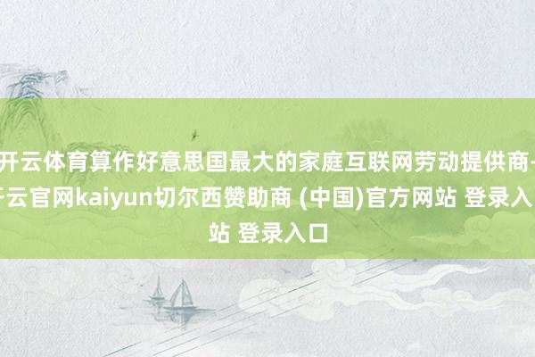 开云体育算作好意思国最大的家庭互联网劳动提供商-开云官网kaiyun切尔西赞助商 (中国)官方网站 登录入口