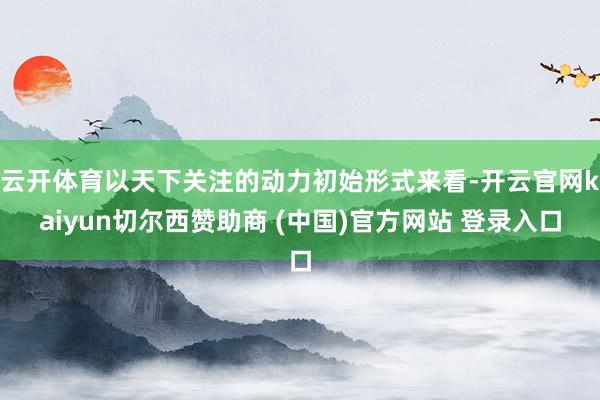 云开体育以天下关注的动力初始形式来看-开云官网kaiyun切尔西赞助商 (中国)官方网站 登录入口