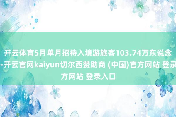 开云体育5月单月招待入境游旅客103.74万东说念主次-开云官网kaiyun切尔西赞助商 (中国)官方网站 登录入口