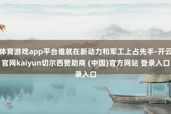 体育游戏app平台谁就在新动力和军工上占先手-开云官网kaiyun切尔西赞助商 (中国)官方网站 登录入口
