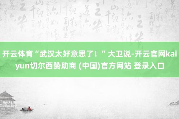 开云体育“武汉太好意思了！”大卫说-开云官网kaiyun切尔西赞助商 (中国)官方网站 登录入口