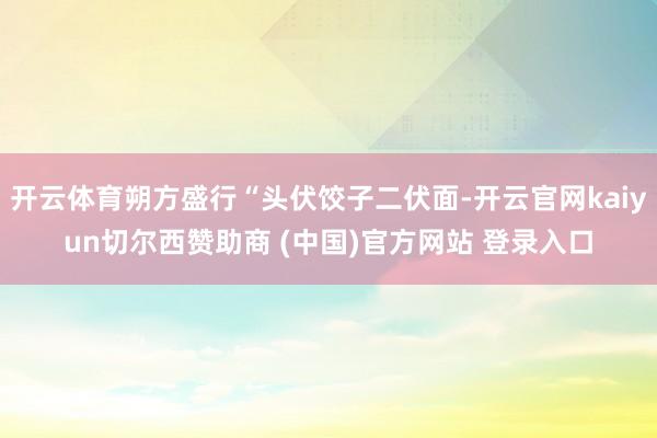 开云体育朔方盛行“头伏饺子二伏面-开云官网kaiyun切尔西赞助商 (中国)官方网站 登录入口
