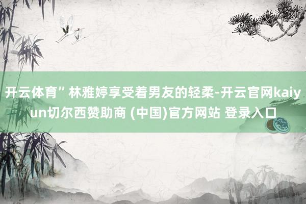 开云体育”林雅婷享受着男友的轻柔-开云官网kaiyun切尔西赞助商 (中国)官方网站 登录入口